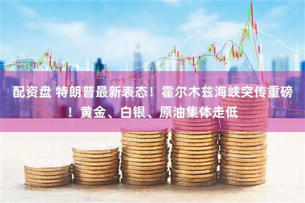 配资盘 特朗普最新表态！霍尔木兹海峡突传重磅！黄金、白银、原油集体走低